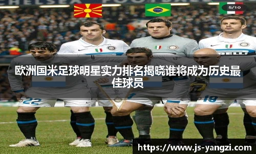 欧洲国米足球明星实力排名揭晓谁将成为历史最佳球员