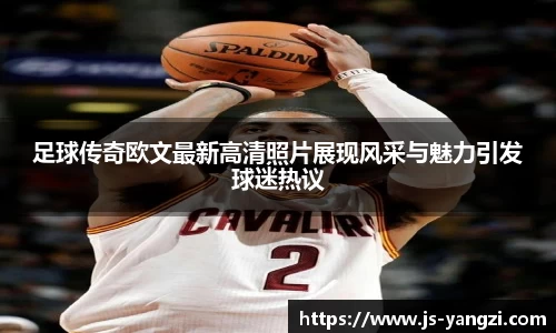 足球传奇欧文最新高清照片展现风采与魅力引发球迷热议